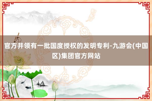 官方并领有一批国度授权的发明专利-九游会(中国区)集团官方网站