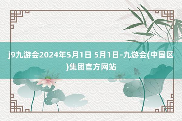 j9九游会2024年5月1日 5月1日-九游会(中国区)集团官方网站