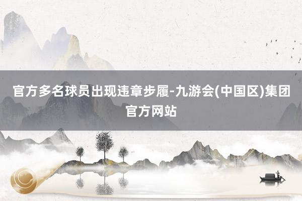 官方多名球员出现违章步履-九游会(中国区)集团官方网站