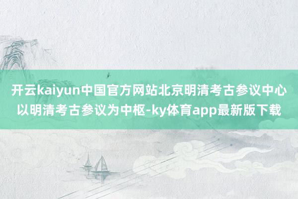 开云kaiyun中国官方网站北京明清考古参议中心以明清考古参议为中枢-ky体育app最新版下载