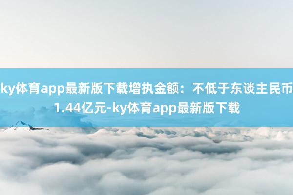ky体育app最新版下载增执金额：不低于东谈主民币1.44亿元-ky体育app最新版下载