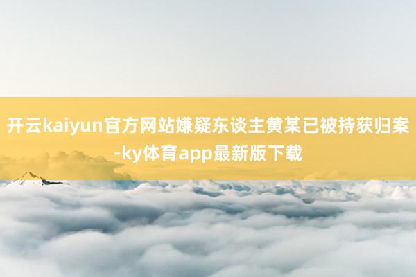 开云kaiyun官方网站嫌疑东谈主黄某已被持获归案-ky体育app最新版下载