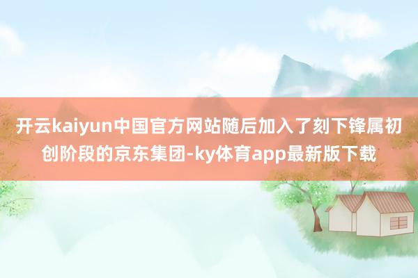开云kaiyun中国官方网站随后加入了刻下锋属初创阶段的京东集团-ky体育app最新版下载