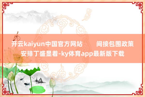 开云kaiyun中国官方网站        间接包围政策安排丁盛显着-ky体育app最新版下载