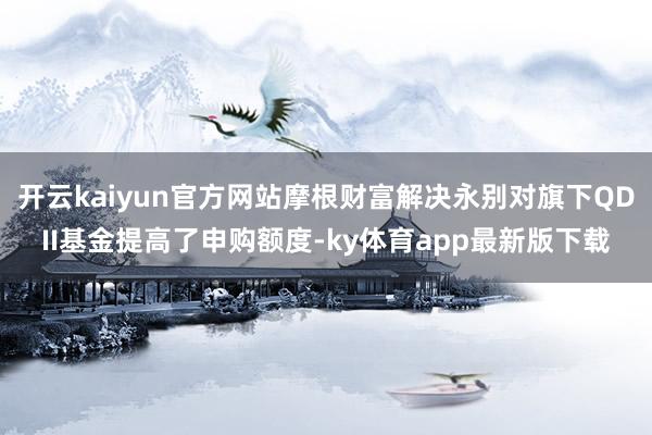 开云kaiyun官方网站摩根财富解决永别对旗下QDII基金提高了申购额度-ky体育app最新版下载