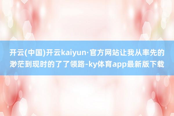 开云(中国)开云kaiyun·官方网站让我从率先的渺茫到现时的了了领路-ky体育app最新版下载