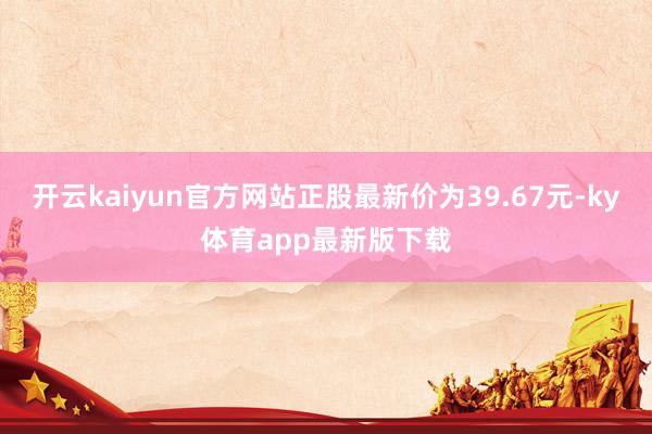 开云kaiyun官方网站正股最新价为39.67元-ky体育app最新版下载