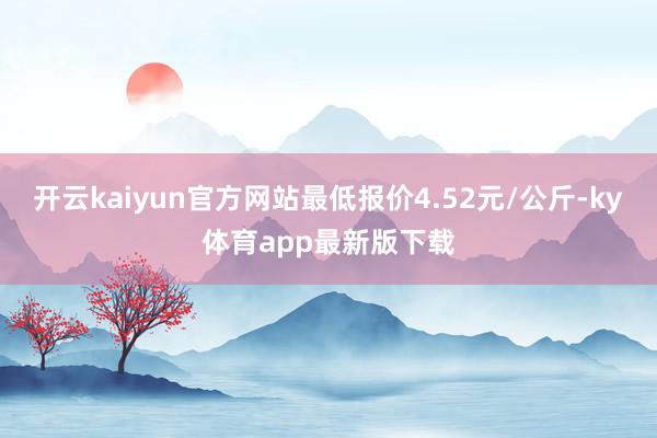 开云kaiyun官方网站最低报价4.52元/公斤-ky体育app最新版下载