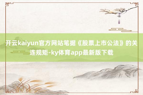 开云kaiyun官方网站　　笔据《股票上市公法》的关连规矩-ky体育app最新版下载