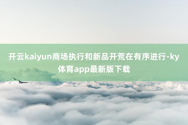 开云kaiyun商场执行和新品开荒在有序进行-ky体育app最新版下载