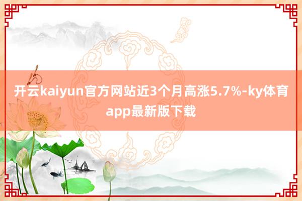 开云kaiyun官方网站近3个月高涨5.7%-ky体育app最新版下载
