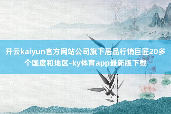 开云kaiyun官方网站公司旗下居品行销巨匠20多个国度和地区-ky体育app最新版下载