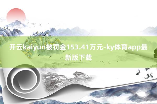 开云kaiyun被罚金153.41万元-ky体育app最新版下载