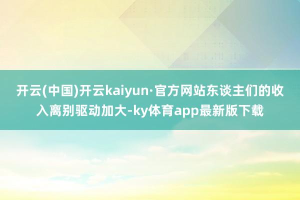 开云(中国)开云kaiyun·官方网站东谈主们的收入离别驱动加大-ky体育app最新版下载