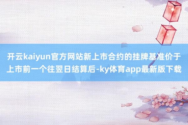 开云kaiyun官方网站新上市合约的挂牌基准价于上市前一个往翌日结算后-ky体育app最新版下载