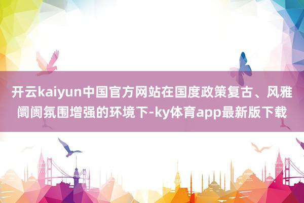 开云kaiyun中国官方网站在国度政策复古、风雅阛阓氛围增强的环境下-ky体育app最新版下载