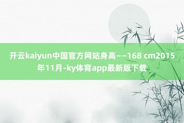 开云kaiyun中国官方网站身高——168 cm2015年11月-ky体育app最新版下载