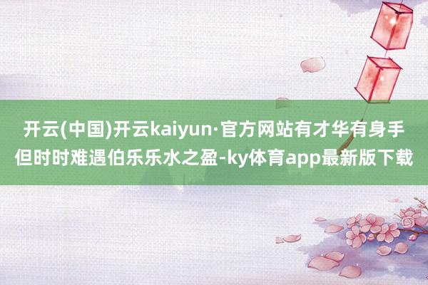 开云(中国)开云kaiyun·官方网站有才华有身手但时时难遇伯乐乐水之盈-ky体育app最新版下载