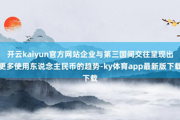 开云kaiyun官方网站企业与第三国间交往呈现出更多使用东说念主民币的趋势-ky体育app最新版下载