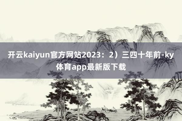 开云kaiyun官方网站2023：2）三四十年前-ky体育app最新版下载