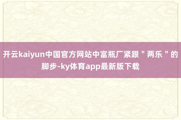 开云kaiyun中国官方网站中富瓶厂紧跟＂两乐＂的脚步-ky体育app最新版下载