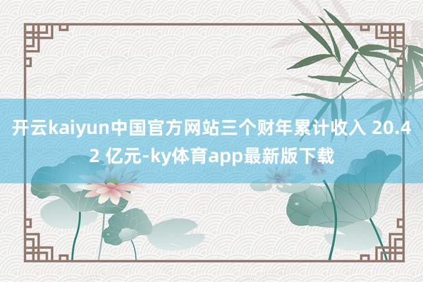 开云kaiyun中国官方网站三个财年累计收入 20.42 亿元-ky体育app最新版下载