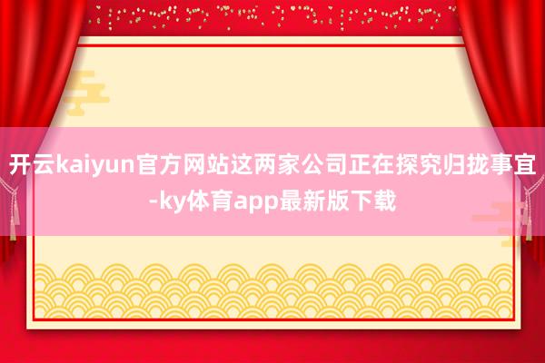 开云kaiyun官方网站这两家公司正在探究归拢事宜-ky体育app最新版下载