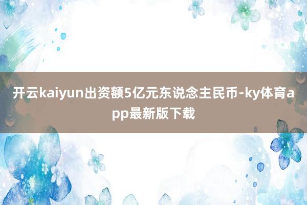 开云kaiyun出资额5亿元东说念主民币-ky体育app最新版下载