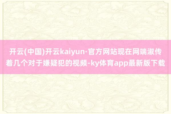 开云(中国)开云kaiyun·官方网站现在网端淑传着几个对于嫌疑犯的视频-ky体育app最新版下载