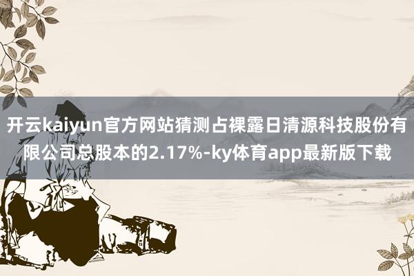 开云kaiyun官方网站猜测占裸露日清源科技股份有限公司总股本的2.17%-ky体育app最新版下载