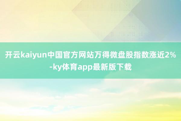 开云kaiyun中国官方网站万得微盘股指数涨近2%-ky体育app最新版下载