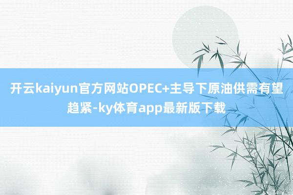 开云kaiyun官方网站OPEC+主导下原油供需有望趋紧-ky体育app最新版下载