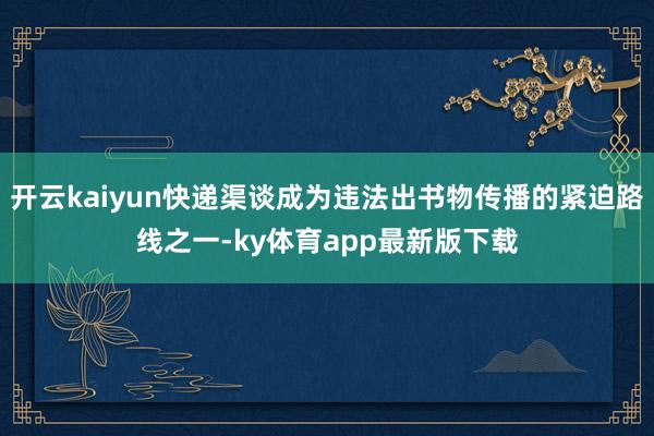 开云kaiyun快递渠谈成为违法出书物传播的紧迫路线之一-ky体育app最新版下载