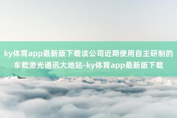 ky体育app最新版下载该公司近期使用自主研制的车载激光通讯大地站-ky体育app最新版下载