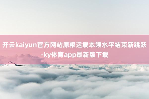 开云kaiyun官方网站原粮运载本领水平结束新跳跃-ky体育app最新版下载
