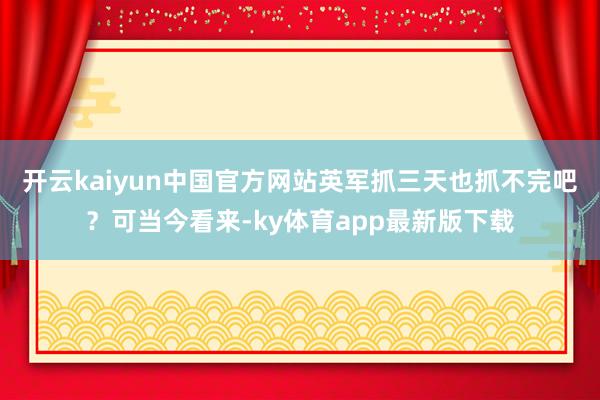 开云kaiyun中国官方网站英军抓三天也抓不完吧？可当今看来-ky体育app最新版下载