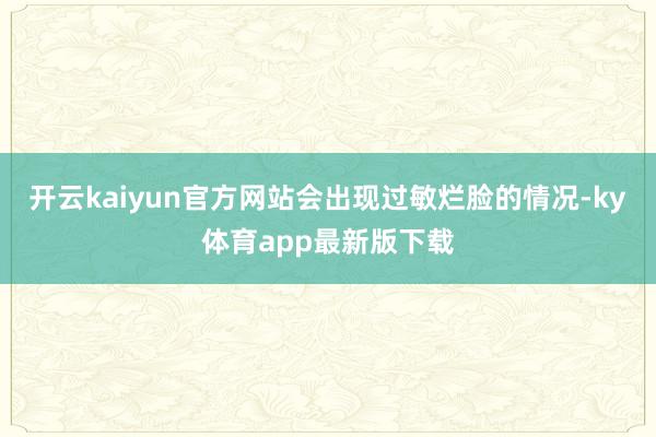 开云kaiyun官方网站会出现过敏烂脸的情况-ky体育app最新版下载