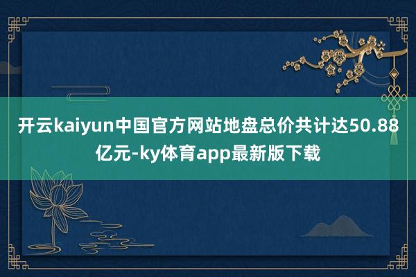 开云kaiyun中国官方网站地盘总价共计达50.88亿元-ky体育app最新版下载