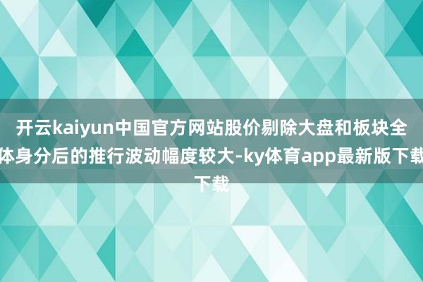 开云kaiyun中国官方网站股价剔除大盘和板块全体身分后的推行波动幅度较大-ky体育app最新版下载