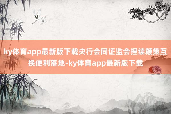 ky体育app最新版下载央行会同证监会捏续鞭策互换便利落地-ky体育app最新版下载
