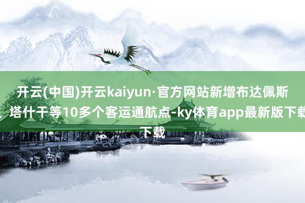 开云(中国)开云kaiyun·官方网站新增布达佩斯、塔什干等10多个客运通航点-ky体育app最新版下载