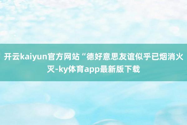 开云kaiyun官方网站“德好意思友谊似乎已烟消火灭-ky体育app最新版下载