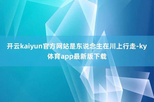 开云kaiyun官方网站是东说念主在川上行走-ky体育app最新版下载