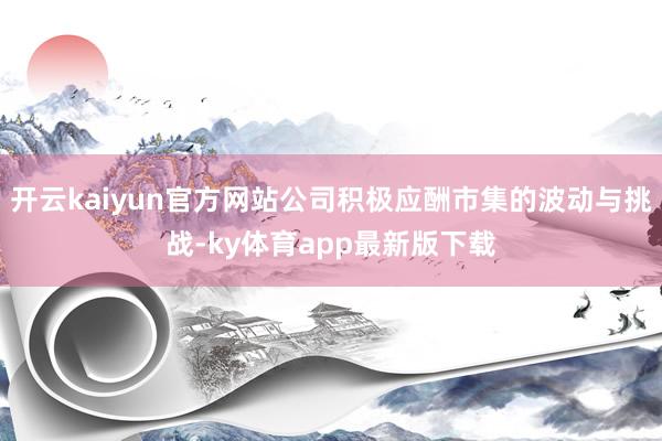 开云kaiyun官方网站公司积极应酬市集的波动与挑战-ky体育app最新版下载
