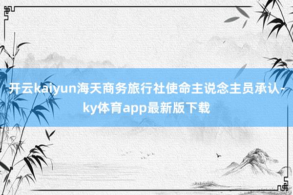 开云kaiyun海天商务旅行社使命主说念主员承认-ky体育app最新版下载