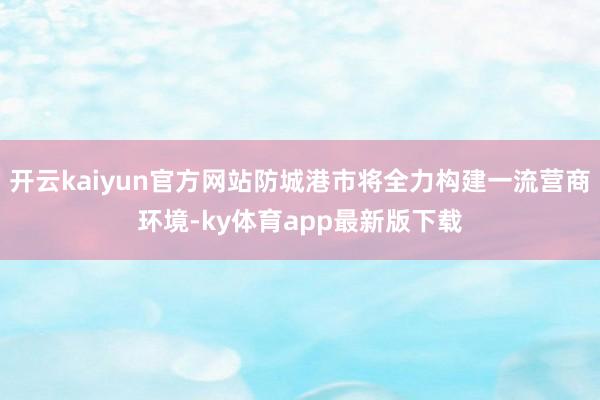 开云kaiyun官方网站防城港市将全力构建一流营商环境-ky体育app最新版下载