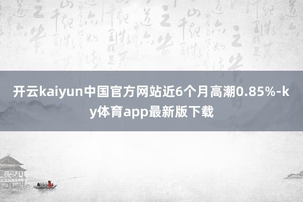 开云kaiyun中国官方网站近6个月高潮0.85%-ky体育app最新版下载