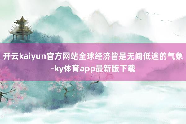 开云kaiyun官方网站全球经济皆是无间低迷的气象-ky体育app最新版下载