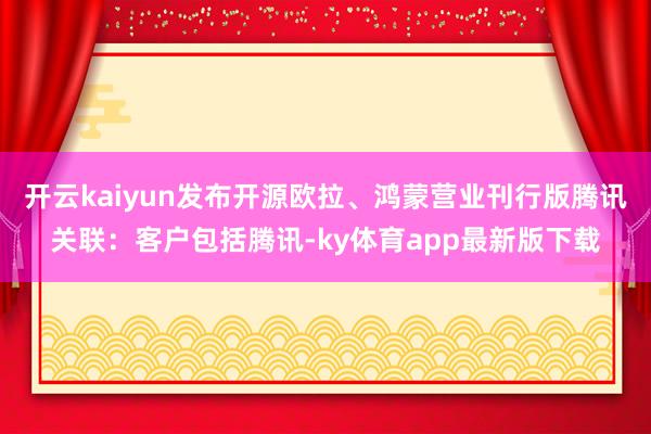 开云kaiyun发布开源欧拉、鸿蒙营业刊行版腾讯关联：客户包括腾讯-ky体育app最新版下载