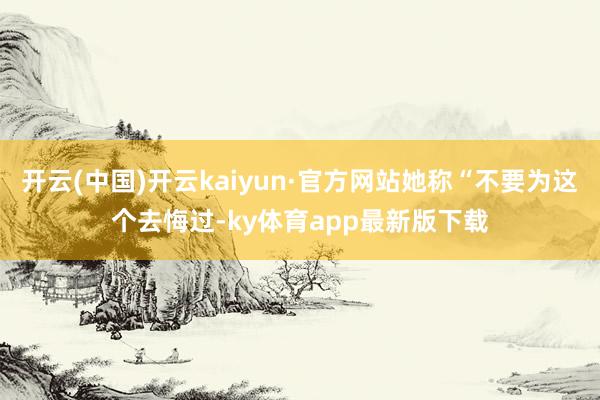 开云(中国)开云kaiyun·官方网站她称“不要为这个去悔过-ky体育app最新版下载
